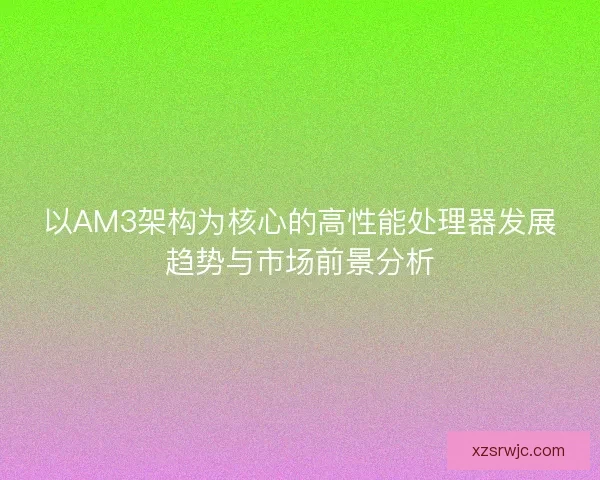 以AM3架构为核心的高性能处理器发展趋势与市场前景分析