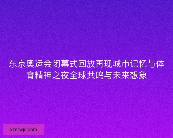 东京奥运会闭幕式回放再现城市记忆与体育精神之夜全球共鸣与未来想象