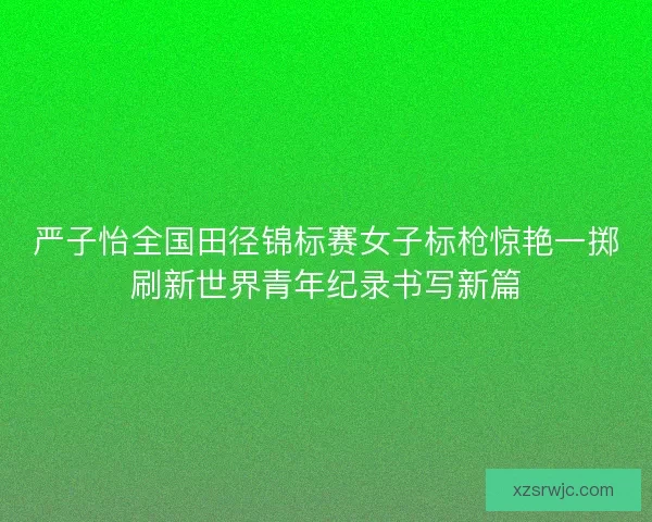 严子怡全国田径锦标赛女子标枪惊艳一掷刷新世界青年纪录书写新篇