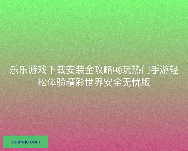 乐乐游戏下载安装全攻略畅玩热门手游轻松体验精彩世界安全无忧版