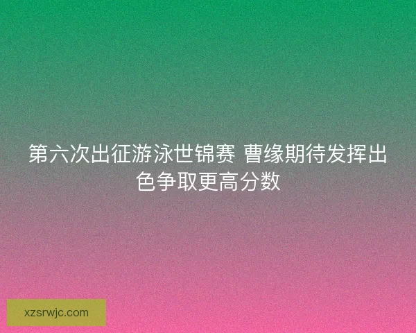 第六次出征游泳世锦赛 曹缘期待发挥出色争取更高分数