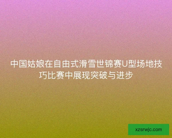 中国姑娘在自由式滑雪世锦赛U型场地技巧比赛中展现突破与进步