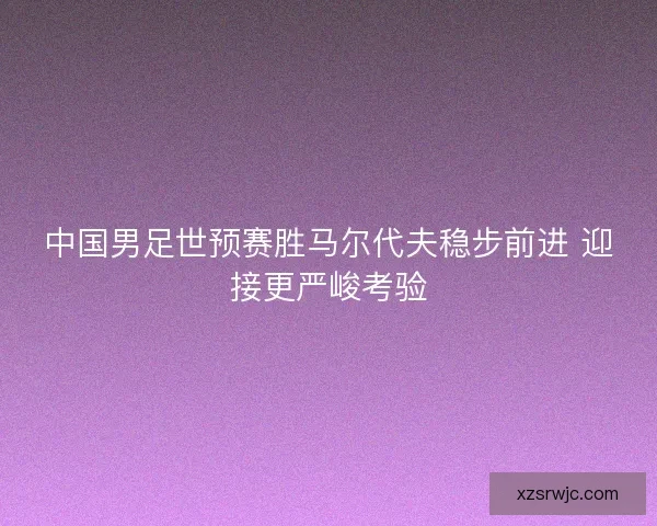 中国男足世预赛胜马尔代夫稳步前进 迎接更严峻考验