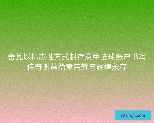 舍瓦以标志性方式封存意甲进球账户书写传奇谢幕篇章荣耀与辉煌永存