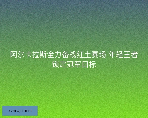 阿尔卡拉斯全力备战红土赛场 年轻王者锁定冠军目标