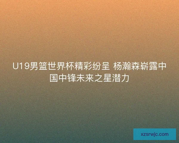 U19男篮世界杯精彩纷呈 杨瀚森崭露中国中锋未来之星潜力