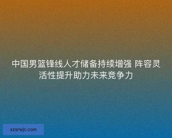 中国男篮锋线人才储备持续增强 阵容灵活性提升助力未来竞争力