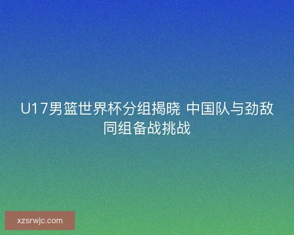 U17男篮世界杯分组揭晓 中国队与劲敌同组备战挑战