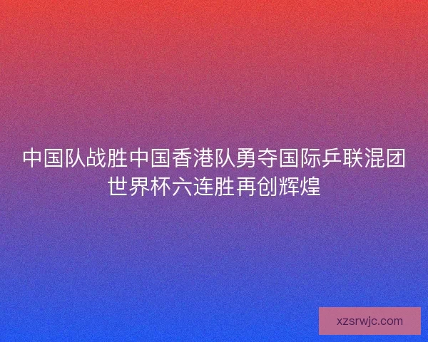 中国队战胜中国香港队勇夺国际乒联混团世界杯六连胜再创辉煌