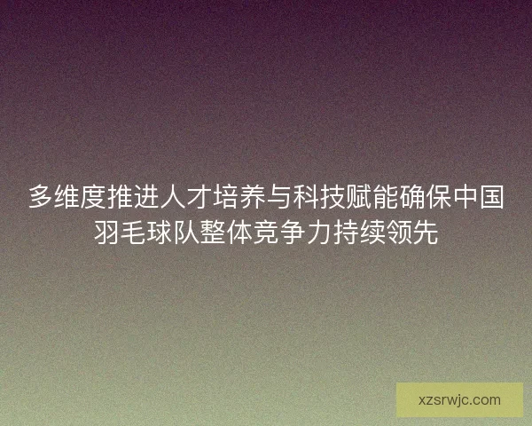 多维度推进人才培养与科技赋能确保中国羽毛球队整体竞争力持续领先