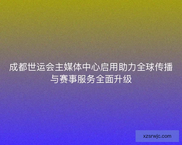 成都世运会主媒体中心启用助力全球传播与赛事服务全面升级