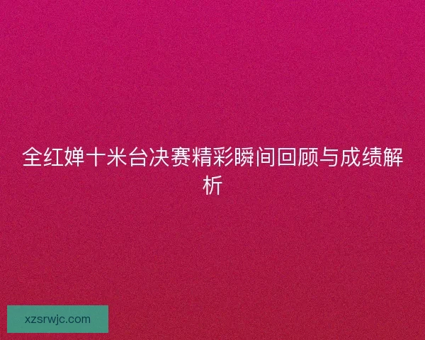 全红婵十米台决赛精彩瞬间回顾与成绩解析