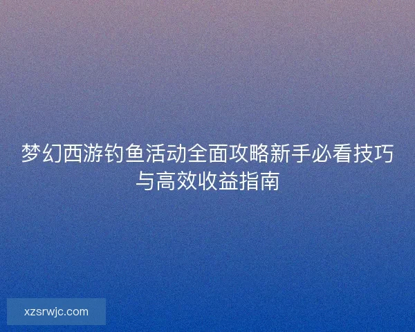 梦幻西游钓鱼活动全面攻略新手必看技巧与高效收益指南